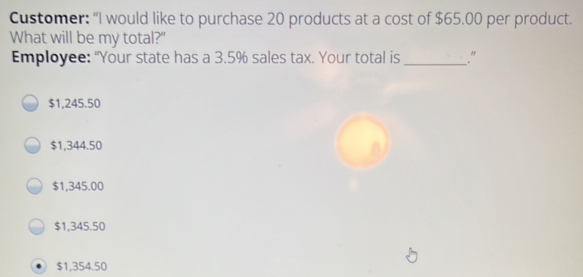 Customer: “I would like to purchase 20 products at a cost of $ 65.00 per product.. What will be my total?" Employee: "Your state has a 3.5% sales tax. Your total is_ " $ 1,245.50 $ 1,344.50 $ 1,345.00 $ 1,345.50 $ 1,354.50