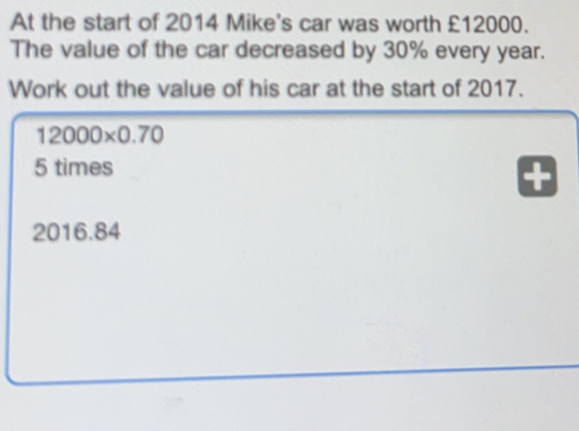 At the start of 2014 Mike's car was worth £12000. The value of the car decreased by 30% every year. Work out the value of his car at the start of 2017. 12000 * 0.70 5 times 2016.84