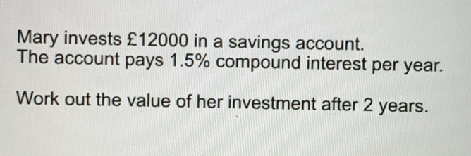 Mary invests £12000 in a savings account. The account pays 1.5% compound interest per year. Work out the value of her investment after 2 years.