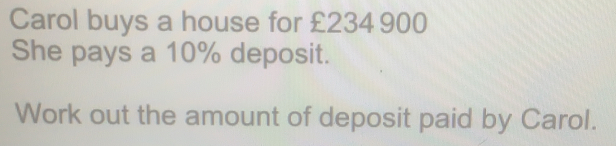 Carol buys a house for £234 900 She pays a 10% deposit. Work out the amount of deposit paid by Carol.