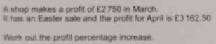 A shop makes a profit of £2750 in March. It has an Easter sale and the profit for April is £3 162.50 Work out the profit percentage increase.