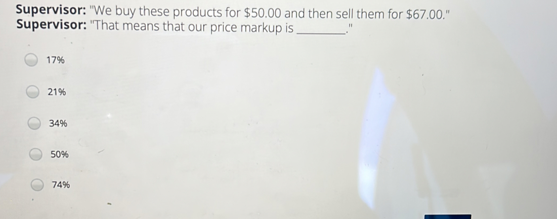 Supervisor: 'We buy these products for $ 50.00 and then sell them for $ 67.00.'' Supervisor: "That means that our price markup is _." 17% 21% 34% 50% 74%
