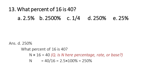 13. What percent of 16 is 40? a. 2.5% b. 2500% c. 1/4 d. 250% e. 25% Ans. d. 250% What percent of 16 is 40? N * 16=40 Q. Is N here percentage, rate, or base? N=40/16=2.5 * 100% =250%