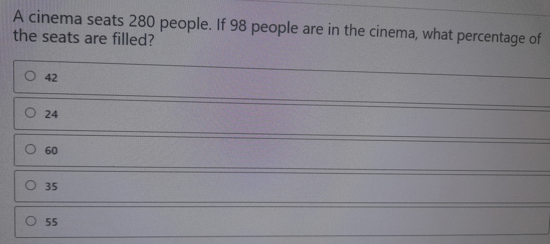 A cinema seats 280 people. If 98 people are in the cinema, what percentage of the seats are filled? 42 24 60 35 55