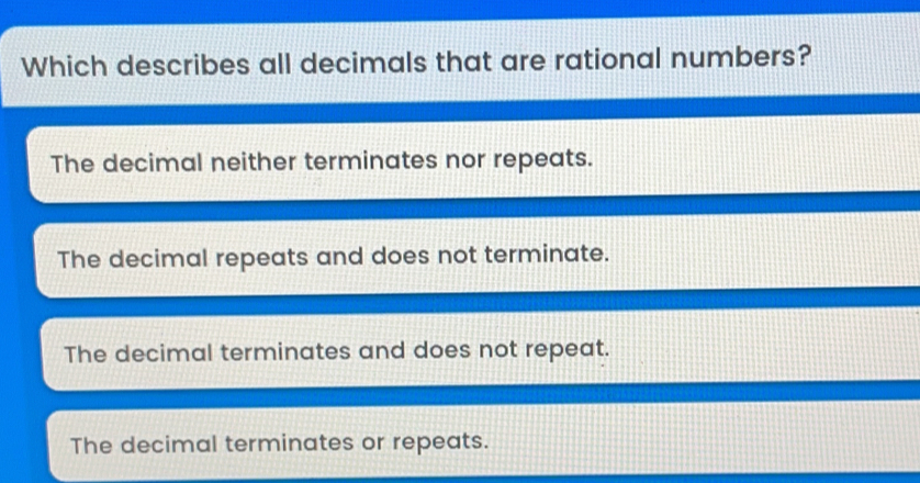 Which describes all decimals that are rational numbers? The decimal neither terminates nor repeats. The decimal repeats and does not terminate. The decimal terminates and does not repeat. The decimal terminates or repeats.