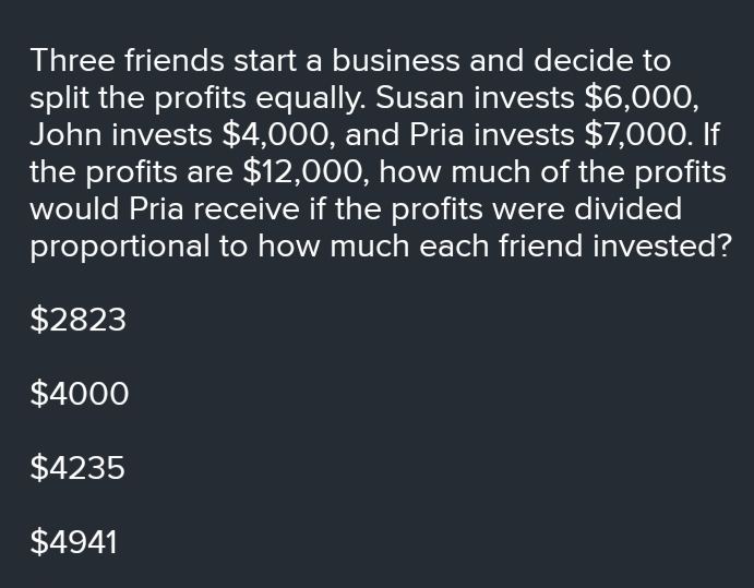 Three friends start a business and decide to split the profits equally. Susan invests $ 6,000, John invests $ 4,000, and Pria invests $ 7,000. If the profits are $ 12,000, how much of the profits would Pria receive if the profits were divided proportional to how much each friend invested? $ 2823 $ 4000 $ 4235 $ 4941