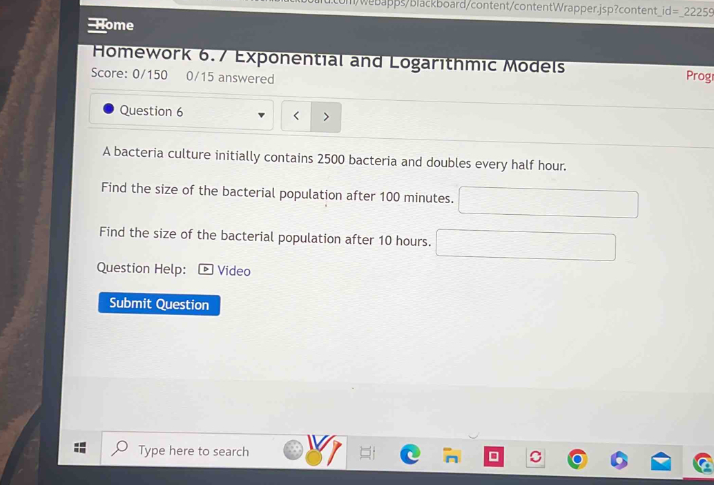um/webapps/blackboard/content/contentWrapper.jsp?content underline id=underline 22259 ome Homework 6.7 Exponential and Logarithmic Models Score: 0/150 0/15 answered Prog Question 6 < A bacteria culture initially contains 2500 bacteria and doubles every half hour. Find the size of the bacterial population after 100 minutes. square Find the size of the bacterial population after 10 hours. square Question Help: Video Submit Question Type here to search