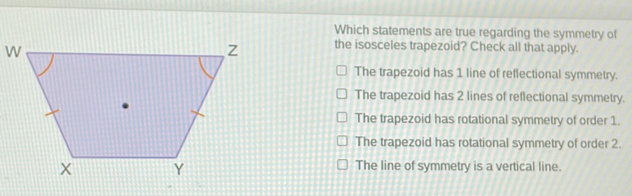 Which statements are true regarding the symmetry of the isosceles trapezoid? Check all that apply. The trapezoid has 1 line of reflectional symmetry. The trapezoid has 2 lines of reflectional symmetry. The trapezoid has rotational symmetry of order 1. The trapezoid has rotational symmetry of order 2. The line of symmetry is a vertical line.