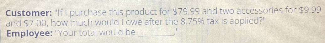 Customer: "If I purchase this product for $ 79.99 and two accessories for $ 9.99 and $ 7.00, how much would I owe after the 8.75% tax is applied?'" Employee: "Your total would be_