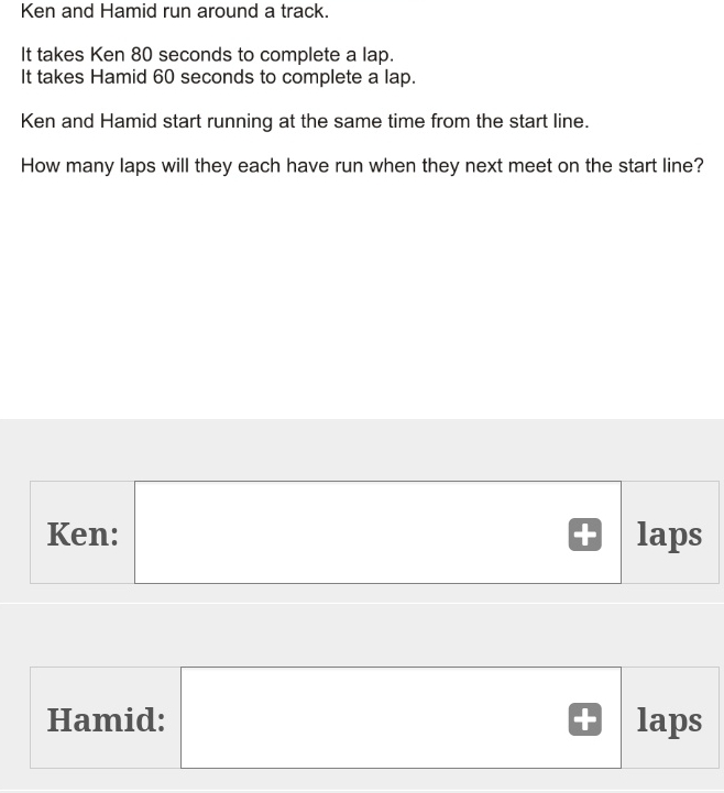 Ken and Hamid run around a track. It takes Ken 80 seconds to complete a lap. It takes Hamid 60 seconds to complete a lap. Ken and Hamid start running at the same time from the start line. How many laps will they each have run when they next meet on the start line? Ken: laps Hamid: laps