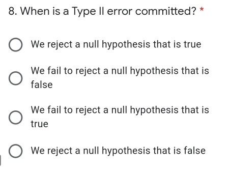 8. When is a Type II error committed? * We reject a null hypothesis that is true We fail to reject a null hypothesis that is false We fail to reject a null hypothesis that is true We reject a null hypothesis that is false