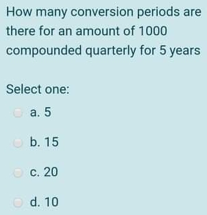 How many conversion periods are there for an amount of 1000 compounded quarterly for 5 years Select one: a. 5 b. 15 c. 20 d. 10