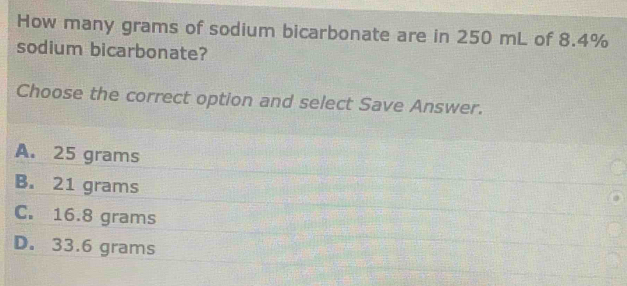 How many grams of sodium bicarbonate are in 250 mL of 8.4% sodium bicarbonate? Choose the correct option and select Save Answer. A. 25 grams B. 21 grams C. 16.8 grams D. 33.6 grams