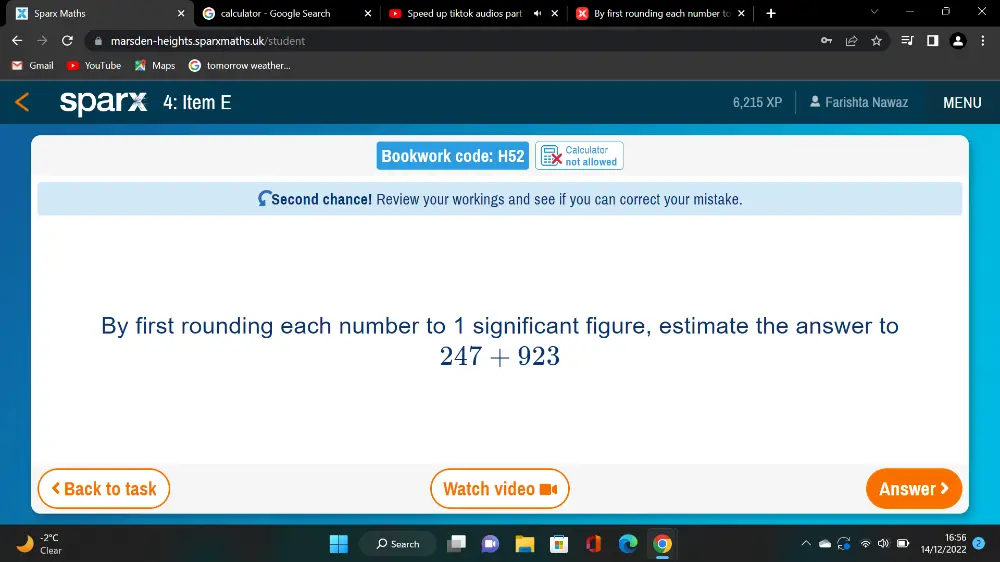 Sparx Maths calculator - Google Search Speed up tiktok audios part By first rounding each number to X D × @ marsden-heights.sparxmaths.uk/student Gmail You Maps tomorrow weather... sparx 4: Item 6,215 XP * Farishta Nawaz MENU Bookwork code: H52 not allowed Calculator [Second chance! Review your workings and see if you can correct your mistake. By first rounding each number to 1 significant figure, estimate the answer to 247+923 < Back to task Watch video Answer > -2°C ρ 5earch 16:56 Clear /12/2022